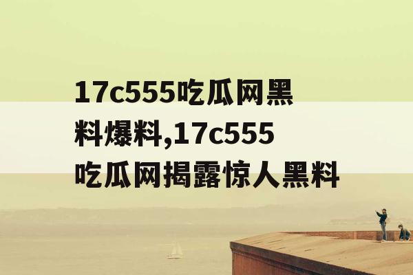 17c555吃瓜网黑料爆料,17c555吃瓜网揭露惊人黑料 17c555吃瓜网黑料爆料,17c555吃瓜网揭露惊人黑料