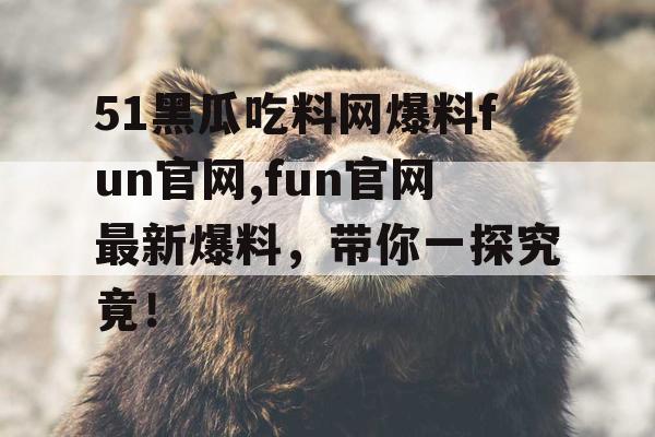 51黑瓜吃料网爆料fun官网,fun官网最新爆料,带你一探究竟! 51黑瓜吃料网爆料fun官网,fun官网最新爆料,带你一探究竟!