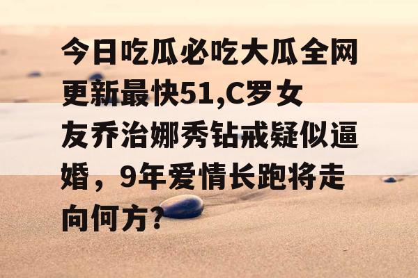 今日吃瓜必吃大瓜全网更新最快51,C罗女友乔治娜秀钻戒疑似逼婚,9年爱情长跑将走向何方? 今日吃瓜必吃大瓜全网更新最快51,C罗女友乔治娜秀钻戒疑似逼婚,9年爱情长跑将走向何方?