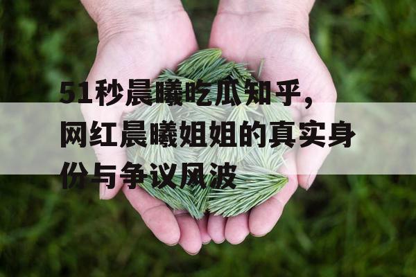 51秒晨曦吃瓜知乎,网红晨曦姐姐的真实身份与争议风波 51秒晨曦吃瓜知乎,网红晨曦姐姐的真实身份与争议风波