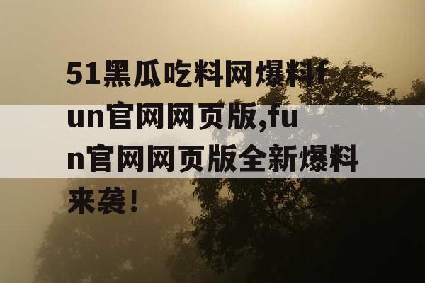 51黑瓜吃料网爆料fun官网网页版,fun官网网页版全新爆料来袭! 51黑瓜吃料网爆料fun官网网页版,fun官网网页版全新爆料来袭!