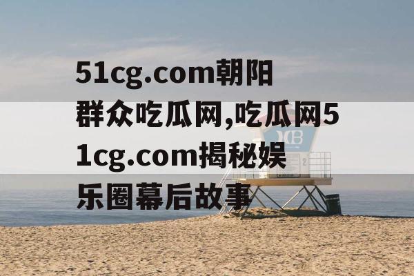 51cg.com朝阳群众吃瓜网,吃瓜网51cg.com揭秘娱乐圈幕后故事 51cg.com朝阳群众吃瓜网,吃瓜网51cg.com揭秘娱乐圈幕后故事