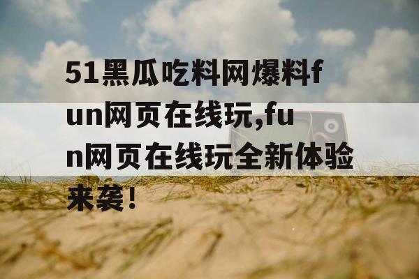 51黑瓜吃料网爆料fun网页在线玩,fun网页在线玩全新体验来袭! 51黑瓜吃料网爆料fun网页在线玩,fun网页在线玩全新体验来袭!