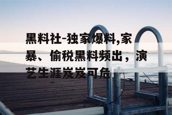 黑料社-独家爆料,家暴、偷税黑料频出,演艺生涯岌岌可危 黑料社-独家爆料,家暴、偷税黑料频出,演艺生涯岌岌可危
