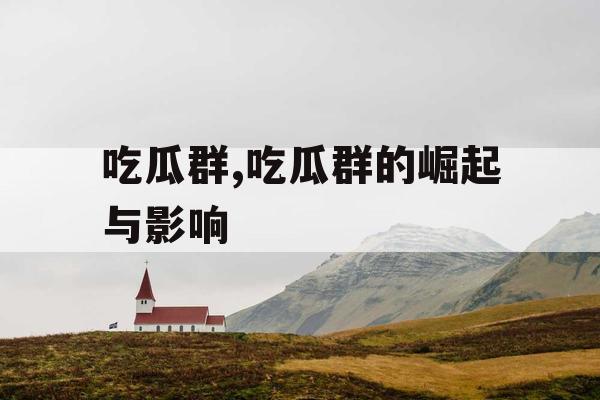 吃瓜群,吃瓜群的崛起与影响 吃瓜群,吃瓜群的崛起与影响