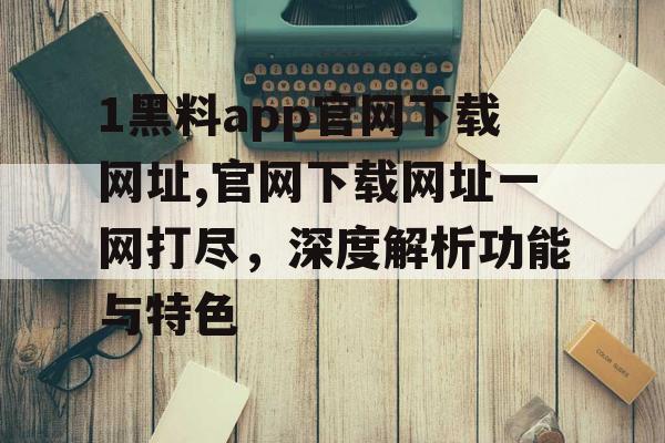 1黑料app官网下载网址,官网下载网址一网打尽,深度解析功能与特色 1黑料app官网下载网址,官网下载网址一网打尽,深度解析功能与特色