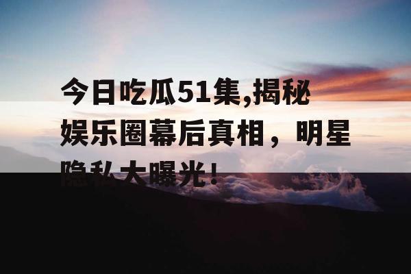 今日吃瓜51集,揭秘娱乐圈幕后真相,明星隐私大曝光! 今日吃瓜51集,揭秘娱乐圈幕后真相,明星隐私大曝光!