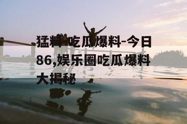 猛料-吃瓜爆料-今日86,娱乐圈吃瓜爆料大揭秘 猛料-吃瓜爆料-今日86,娱乐圈吃瓜爆料大揭秘