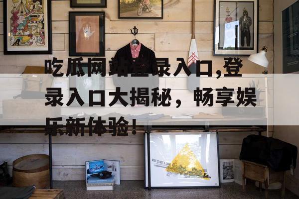 吃瓜网站登录入口,登录入口大揭秘,畅享娱乐新体验! 吃瓜网站登录入口,登录入口大揭秘,畅享娱乐新体验!