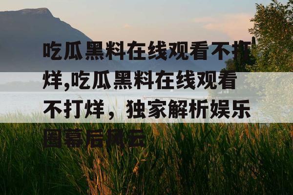 吃瓜黑料在线观看不打烊,吃瓜黑料在线观看不打烊,独家解析娱乐圈幕后风云 吃瓜黑料在线观看不打烊,吃瓜黑料在线观看不打烊,独家解析娱乐圈幕后风云