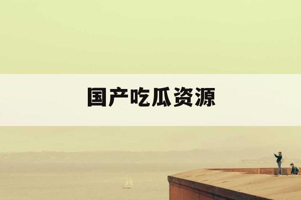 国产吃瓜资源 国产吃瓜资源