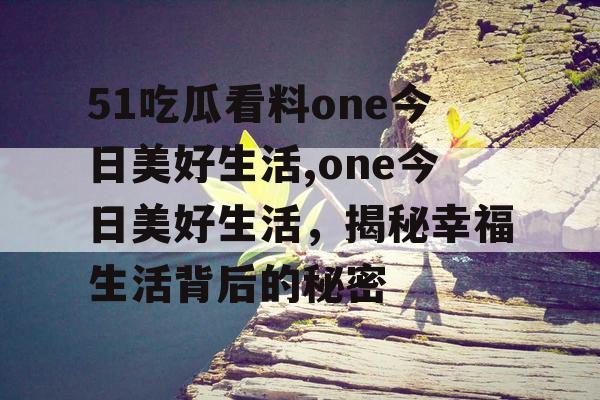 51吃瓜看料one今日美好生活,one今日美好生活,揭秘幸福生活背后的秘密 51吃瓜看料one今日美好生活,one今日美好生活,揭秘幸福生活背后的秘密