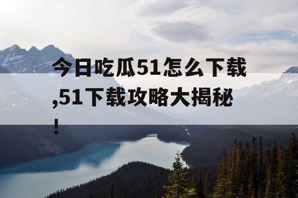 今日吃瓜51怎么下载,51下载攻略大揭秘! 今日吃瓜51怎么下载,51下载攻略大揭秘!