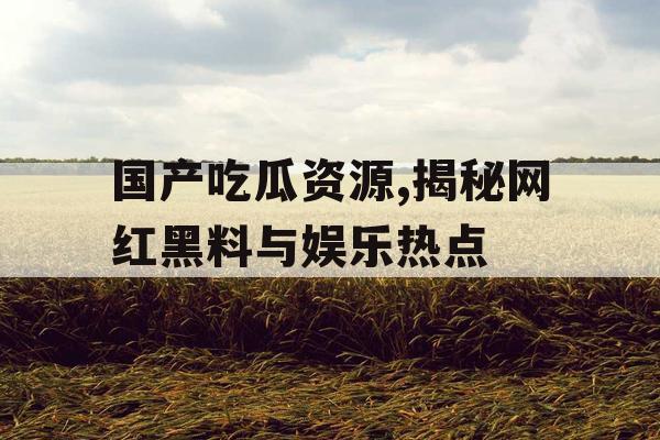 国产吃瓜资源,揭秘网红黑料与娱乐热点 国产吃瓜资源,揭秘网红黑料与娱乐热点