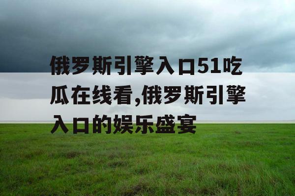 俄罗斯引擎入口51吃瓜在线看,俄罗斯引擎入口的娱乐盛宴 俄罗斯引擎入口51吃瓜在线看,俄罗斯引擎入口的娱乐盛宴