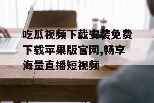吃瓜视频下载安装免费下载苹果版官网,畅享海量直播短视频 吃瓜视频下载安装免费下载苹果版官网,畅享海量直播短视频