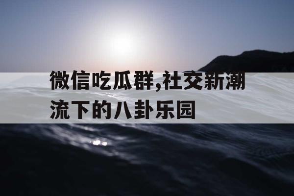微信吃瓜群,社交新潮流下的八卦乐园 微信吃瓜群,社交新潮流下的八卦乐园