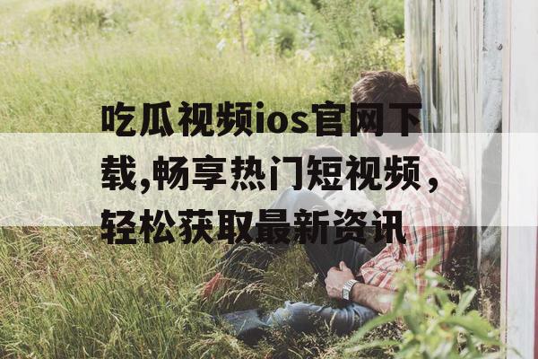 吃瓜视频ios官网下载,畅享热门短视频,轻松获取最新资讯 吃瓜视频ios官网下载,畅享热门短视频,轻松获取最新资讯