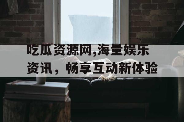 吃瓜资源网,海量娱乐资讯,畅享互动新体验 吃瓜资源网,海量娱乐资讯,畅享互动新体验