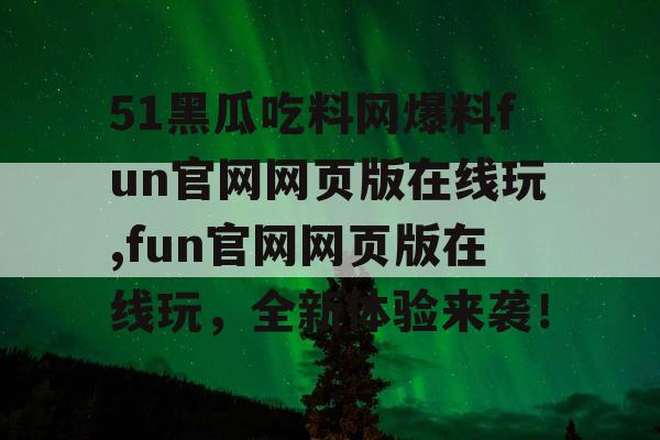 51黑瓜吃料网爆料fun官网网页版在线玩,fun官网网页版在线玩,全新体验来袭! 51黑瓜吃料网爆料fun官网网页版在线玩,fun官网网页版在线玩,全新体验来袭!