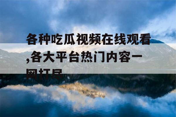 各种吃瓜视频在线观看,各大平台热门内容一网打尽 各种吃瓜视频在线观看,各大平台热门内容一网打尽