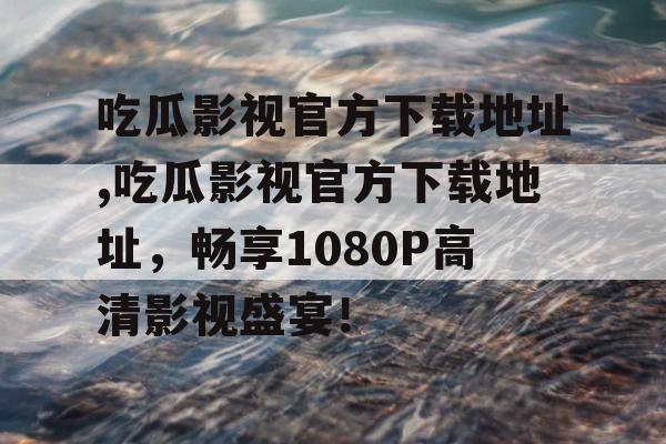吃瓜影视官方下载地址,吃瓜影视官方下载地址,畅享1080P高清影视盛宴! 吃瓜影视官方下载地址,吃瓜影视官方下载地址,畅享1080P高清影视盛宴!