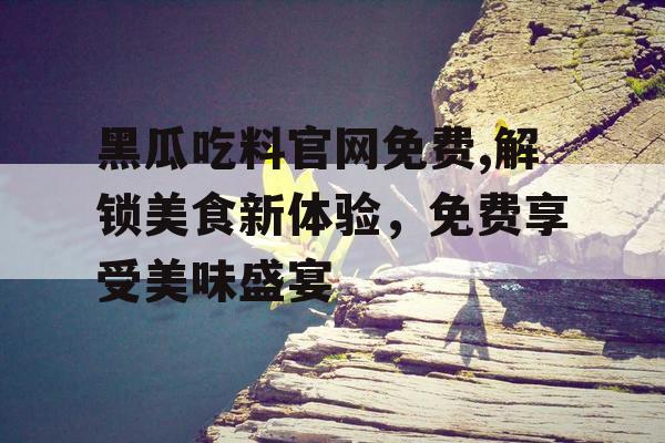 黑瓜吃料官网免费,解锁美食新体验,免费享受美味盛宴 黑瓜吃料官网免费,解锁美食新体验,免费享受美味盛宴