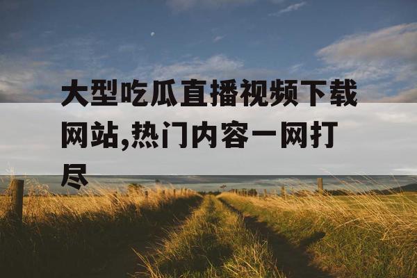 大型吃瓜直播视频下载网站,热门内容一网打尽 大型吃瓜直播视频下载网站,热门内容一网打尽