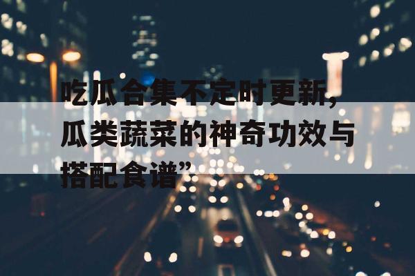 吃瓜合集不定时更新,瓜类蔬菜的神奇功效与搭配食谱” 吃瓜合集不定时更新,瓜类蔬菜的神奇功效与搭配食谱”