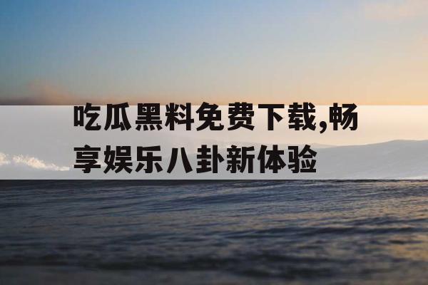 吃瓜黑料免费下载,畅享娱乐八卦新体验 吃瓜黑料免费下载,畅享娱乐八卦新体验