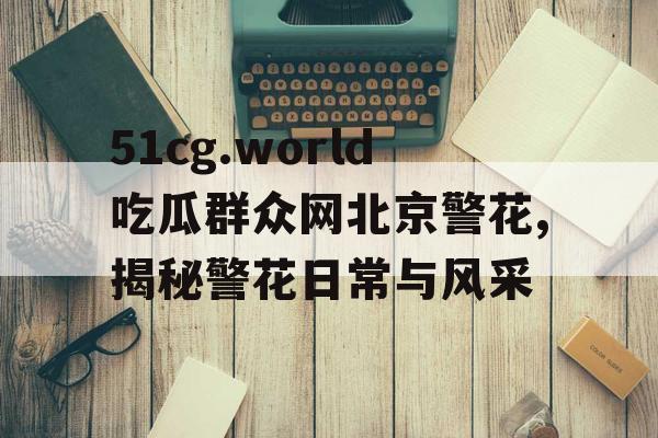 51cg.world吃瓜群众网北京警花,揭秘警花日常与风采 51cg.world吃瓜群众网北京警花,揭秘警花日常与风采