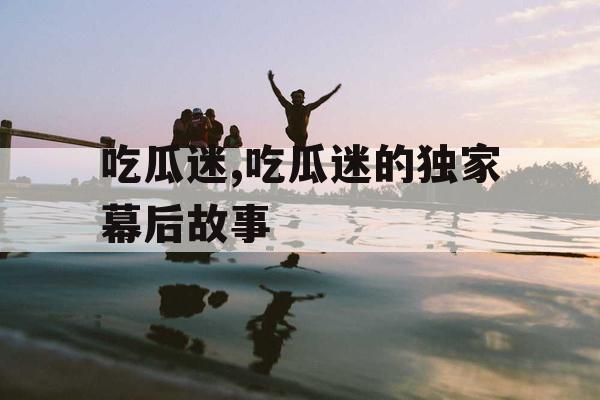 吃瓜迷,吃瓜迷的独家幕后故事