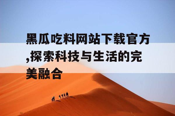 黑瓜吃料网站下载官方,探索科技与生活的完美融合 黑瓜吃料网站下载官方,探索科技与生活的完美融合