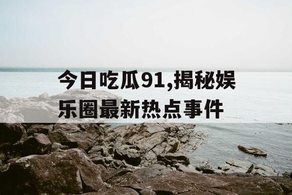 今日吃瓜91,揭秘娱乐圈最新热点事件 今日吃瓜91,揭秘娱乐圈最新热点事件
