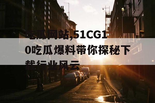 吃瓜网站,51CG10吃瓜爆料带你探秘下载行业风云 吃瓜网站,51CG10吃瓜爆料带你探秘下载行业风云