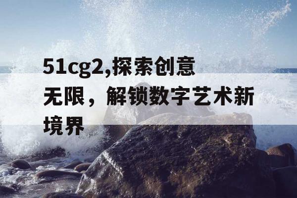 51cg2,探索创意无限,解锁数字艺术新境界 51cg2,探索创意无限,解锁数字艺术新境界