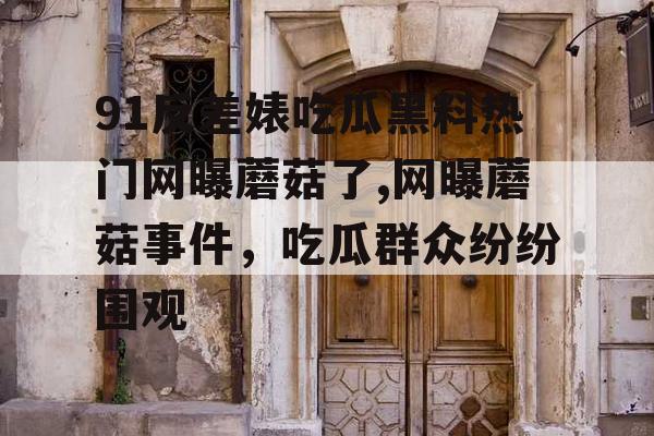 91反差婊吃瓜黑料热门网曝蘑菇了,网曝蘑菇事件,吃瓜群众纷纷围观 91反差婊吃瓜黑料热门网曝蘑菇了,网曝蘑菇事件,吃瓜群众纷纷围观