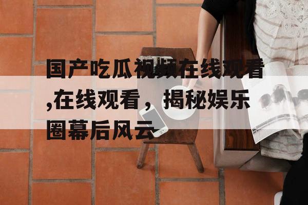 国产吃瓜视频在线观看,在线观看,揭秘娱乐圈幕后风云 国产吃瓜视频在线观看,在线观看,揭秘娱乐圈幕后风云