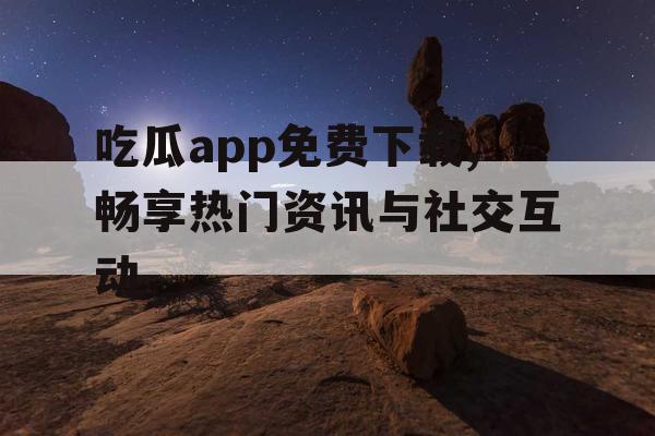 吃瓜app免费下载,畅享热门资讯与社交互动 吃瓜app免费下载,畅享热门资讯与社交互动