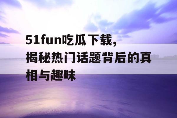 51fun吃瓜下载,揭秘热门话题背后的真相与趣味 51fun吃瓜下载,揭秘热门话题背后的真相与趣味
