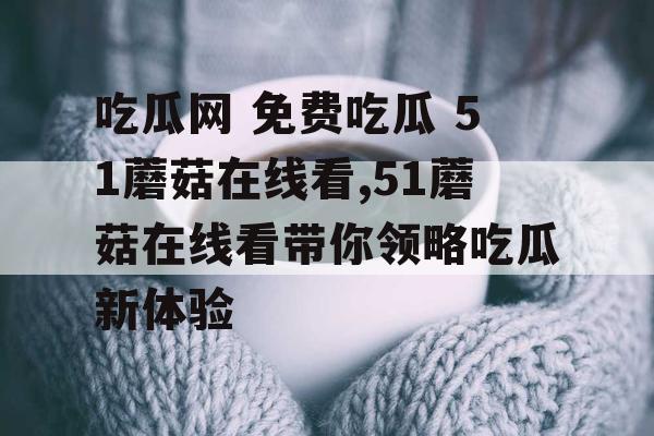 吃瓜网 免费吃瓜 51蘑菇在线看,51蘑菇在线看带你领略吃瓜新体验 吃瓜网 免费吃瓜 51蘑菇在线看,51蘑菇在线看带你领略吃瓜新体验