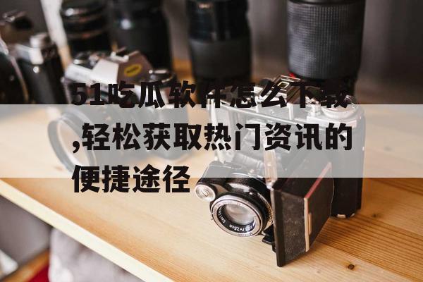 51吃瓜软件怎么下载,轻松获取热门资讯的便捷途径 51吃瓜软件怎么下载,轻松获取热门资讯的便捷途径