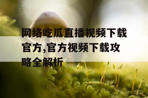 网络吃瓜直播视频下载官方,官方视频下载攻略全解析 网络吃瓜直播视频下载官方,官方视频下载攻略全解析