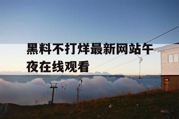 黑料不打烊最新网站午夜在线观看 黑料不打烊最新网站午夜在线观看