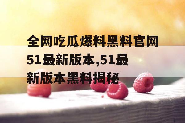 全网吃瓜爆料黑料官网51最新版本,51最新版本黑料揭秘 全网吃瓜爆料黑料官网51最新版本,51最新版本黑料揭秘