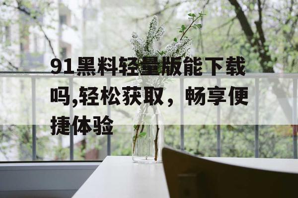 91黑料轻量版能下载吗,轻松获取,畅享便捷体验 91黑料轻量版能下载吗,轻松获取,畅享便捷体验