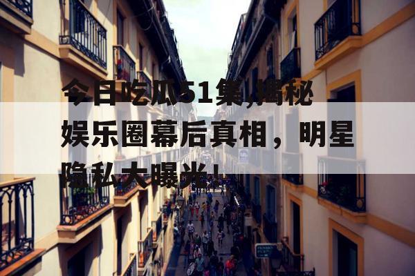 今日吃瓜51集,揭秘娱乐圈幕后真相,明星隐私大曝光! 今日吃瓜51集,揭秘娱乐圈幕后真相,明星隐私大曝光!