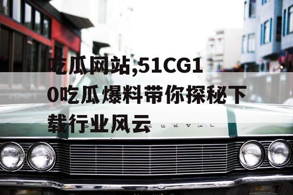 吃瓜网站,51CG10吃瓜爆料带你探秘下载行业风云 吃瓜网站,51CG10吃瓜爆料带你探秘下载行业风云