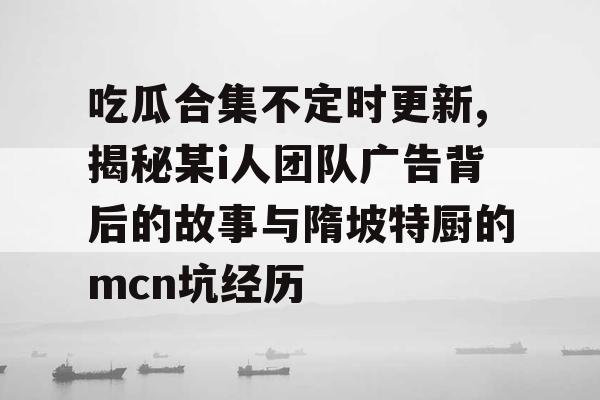 吃瓜合集不定时更新,揭秘某i人团队广告背后的故事与隋坡特厨的mcn坑经历 吃瓜合集不定时更新,揭秘某i人团队广告背后的故事与隋坡特厨的mcn坑经历