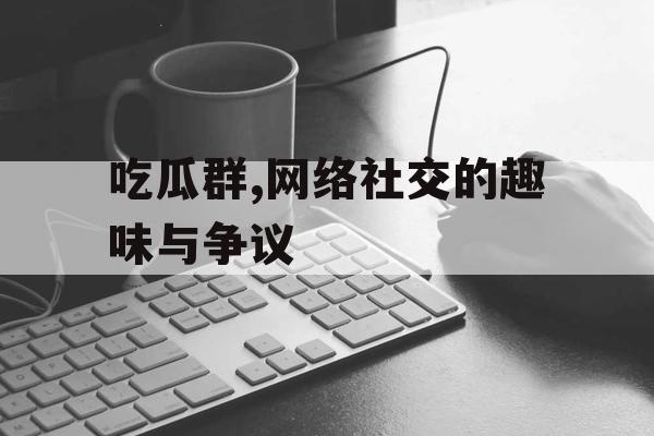 吃瓜群,网络社交的趣味与争议 吃瓜群,网络社交的趣味与争议